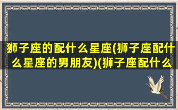 狮子座的配什么星座(狮子座配什么星座的男朋友)(狮子座配什么星座女生)