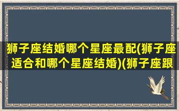 狮子座结婚哪个星座最配(狮子座适合和哪个星座结婚)(狮子座跟哪个星座结婚最幸福)