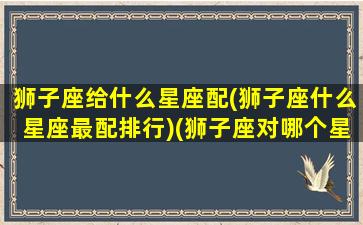 狮子座给什么星座配(狮子座什么星座最配排行)(狮子座对哪个星座最般配)