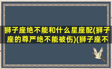 狮子座绝不能和什么星座配(狮子座的尊严绝不能被伤)(狮子座不能和什么星座做闺蜜蜜)