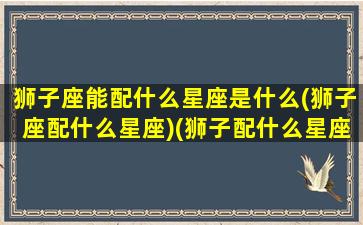 狮子座能配什么星座是什么(狮子座配什么星座)(狮子配什么星座最合适)