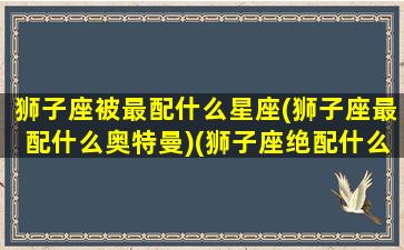 狮子座被最配什么星座(狮子座最配什么奥特曼)(狮子座绝配什么星座)