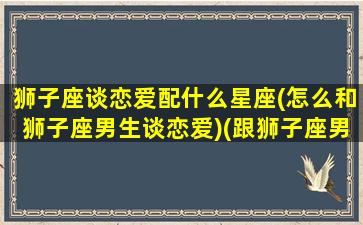 狮子座谈恋爱配什么星座(怎么和狮子座男生谈恋爱)(跟狮子座男生恋爱)