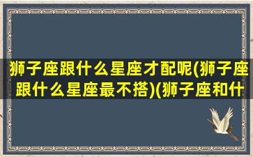 狮子座跟什么星座才配呢(狮子座跟什么星座最不搭)(狮子座和什么星座在一起合适)