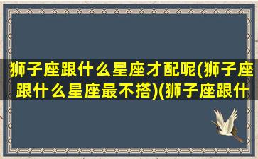 狮子座跟什么星座才配呢(狮子座跟什么星座最不搭)(狮子座跟什么星座很配)