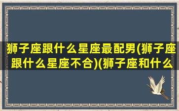 狮子座跟什么星座最配男(狮子座跟什么星座不合)(狮子座和什么星座男最配)