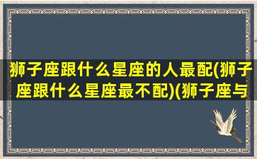 狮子座跟什么星座的人最配(狮子座跟什么星座最不配)(狮子座与什么星座最搭配)