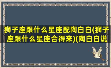 狮子座跟什么星座配陶白白(狮子座跟什么星座合得来)(陶白白说狮子座和什么星座配)