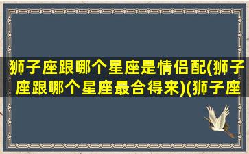 狮子座跟哪个星座是情侣配(狮子座跟哪个星座最合得来)(狮子座和哪个星座谈恋爱最好)