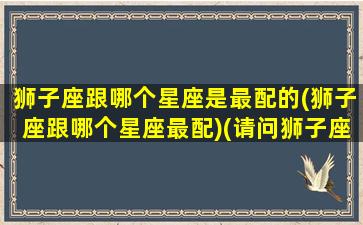 狮子座跟哪个星座是最配的(狮子座跟哪个星座最配)(请问狮子座和哪一个星座的人最般配)