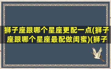 狮子座跟哪个星座更配一点(狮子座跟哪个星座最配做闺蜜)(狮子座和什么星座最配当闺蜜)