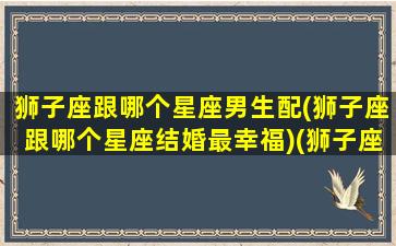 狮子座跟哪个星座男生配(狮子座跟哪个星座结婚最幸福)(狮子座和哪个星座最合适结婚)