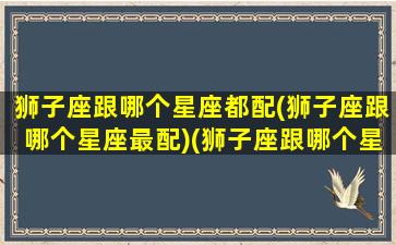 狮子座跟哪个星座都配(狮子座跟哪个星座最配)(狮子座跟哪个星座般配)