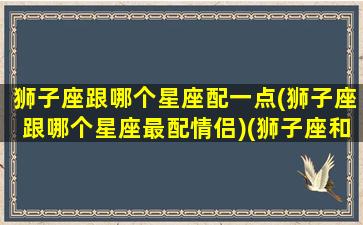 狮子座跟哪个星座配一点(狮子座跟哪个星座最配情侣)(狮子座和哪个星座最搭配)