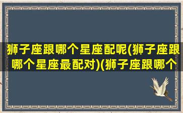 狮子座跟哪个星座配呢(狮子座跟哪个星座最配对)(狮子座跟哪个星座比较配)