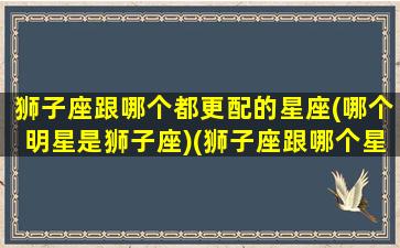 狮子座跟哪个都更配的星座(哪个明星是狮子座)(狮子座跟哪个星座很配)