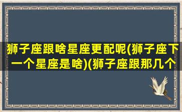 狮子座跟啥星座更配呢(狮子座下一个星座是啥)(狮子座跟那几个星座最配)