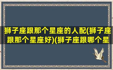 狮子座跟那个星座的人配(狮子座跟那个星座好)(狮子座跟哪个星座最好)