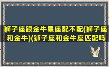 狮子座跟金牛星座配不配(狮子座和金牛)(狮子座和金牛座匹配吗)