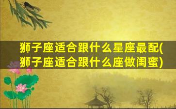 狮子座适合跟什么星座最配(狮子座适合跟什么座做闺蜜)