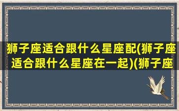 狮子座适合跟什么星座配(狮子座适合跟什么星座在一起)(狮子座最适合跟哪个星座在一起)