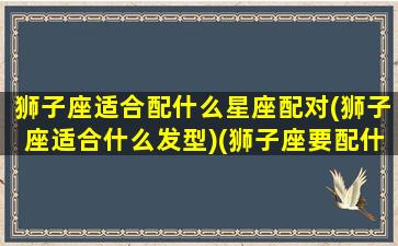 狮子座适合配什么星座配对(狮子座适合什么发型)(狮子座要配什么星座最好)