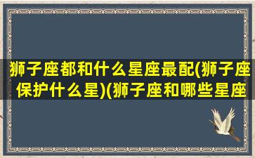 狮子座都和什么星座最配(狮子座保护什么星)(狮子座和哪些星座配对)