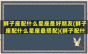 狮子座配什么星座是好朋友(狮子座配什么星座最搭配)(狮子配什么星座最合适)