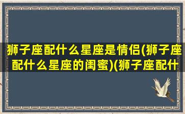 狮子座配什么星座是情侣(狮子座配什么星座的闺蜜)(狮子座配什么星座女生)