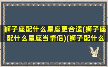 狮子座配什么星座更合适(狮子座配什么星座当情侣)(狮子配什么星座最合适)