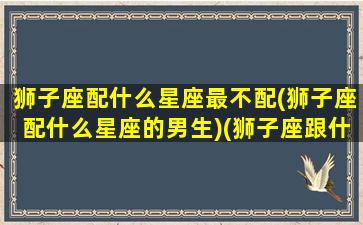 狮子座配什么星座最不配(狮子座配什么星座的男生)(狮子座跟什么座最不配)