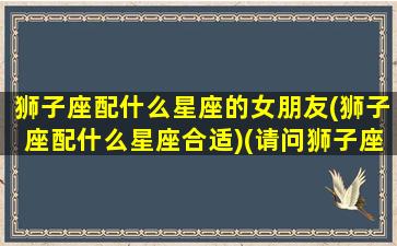 狮子座配什么星座的女朋友(狮子座配什么星座合适)(请问狮子座配什么星座是最佳呢)