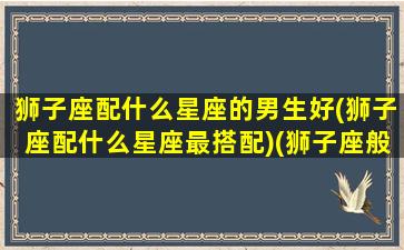 狮子座配什么星座的男生好(狮子座配什么星座最搭配)(狮子座般配什么星座)