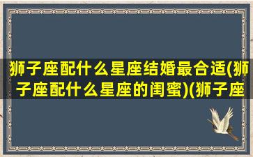 狮子座配什么星座结婚最合适(狮子座配什么星座的闺蜜)(狮子座般配什么星座)