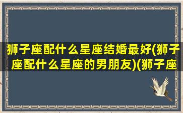 狮子座配什么星座结婚最好(狮子座配什么星座的男朋友)(狮子座婚配哪个星座好)