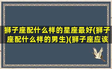 狮子座配什么样的星座最好(狮子座配什么样的男生)(狮子座应该配什么星座)