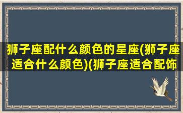 狮子座配什么颜色的星座(狮子座适合什么颜色)(狮子座适合配饰)