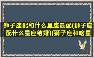 狮子座配和什么星座最配(狮子座配什么星座结婚)(狮子座和啥星座最配)