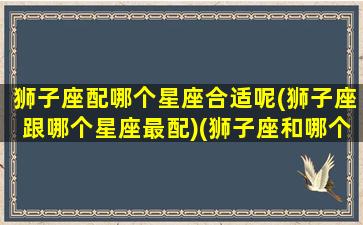 狮子座配哪个星座合适呢(狮子座跟哪个星座最配)(狮子座和哪个星座最搭配)