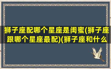 狮子座配哪个星座是闺蜜(狮子座跟哪个星座最配)(狮子座和什么座是闺蜜最佳闺蜜)