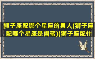 狮子座配哪个星座的男人(狮子座配哪个星座是闺蜜)(狮子座配什么星座的男朋友)