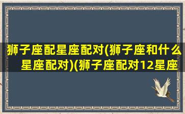 狮子座配星座配对(狮子座和什么星座配对)(狮子座配对12星座排行榜)