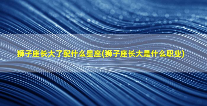 狮子座长大了配什么星座(狮子座长大是什么职业)