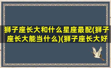 狮子座长大和什么星座最配(狮子座长大能当什么)(狮子座长大好看吗)