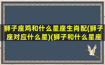 狮子座鸡和什么星座生肖配(狮子座对应什么星)(狮子和什么星座最合适)