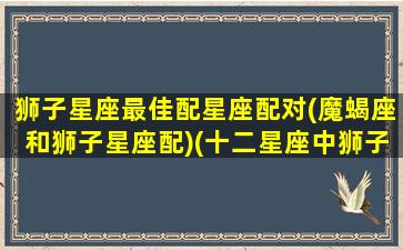 狮子星座最佳配星座配对(魔蝎座和狮子星座配)(十二星座中狮子座和哪个星座最配)