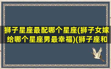 狮子星座最配哪个星座(狮子女嫁给哪个星座男最幸福)(狮子座和什么星座女生最配)