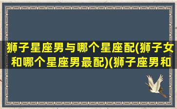 狮子星座男与哪个星座配(狮子女和哪个星座男最配)(狮子座男和哪个星座比较搭配)