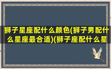 狮子星座配什么颜色(狮子男配什么星座最合适)(狮子座配什么星座的男朋友)