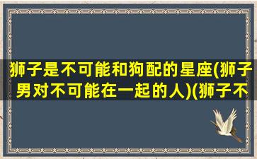 狮子是不可能和狗配的星座(狮子男对不可能在一起的人)(狮子不能跟狗玩)